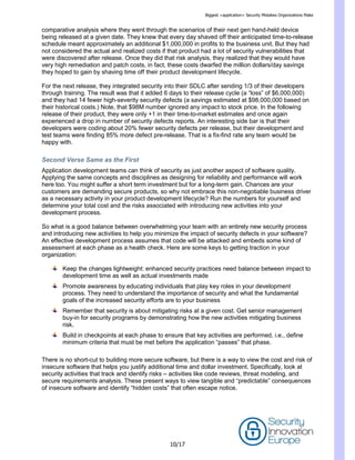 Biggest <application> Security Mistakes Organizations Make
10/17
comparative analysis where they went through the scenarios of their next gen hand-held device
being released at a given date. They knew that every day shaved off their anticipated time-to-release
schedule meant approximately an additional $1,000,000 in profits to the business unit. But they had
not considered the actual and realized costs if that product had a lot of security vulnerabilities that
were discovered after release. Once they did that risk analysis, they realized that they would have
very high remediation and patch costs, in fact, these costs dwarfed the million dollars/day savings
they hoped to gain by shaving time off their product development lifecycle.
For the next release, they integrated security into their SDLC after sending 1/3 of their developers
through training. The result was that it added 6 days to their release cycle (a ―loss‖ of $6,000,000)
and they had 14 fewer high-severity security defects (a savings estimated at $98,000,000 based on
their historical costs.) Note, that $98M number ignored any impact to stock price. In the following
release of their product, they were only +1 in their time-to-market estimates and once again
experienced a drop in number of security defects reports. An interesting side bar is that their
developers were coding about 20% fewer security defects per release, but their development and
test teams were finding 85% more defect pre-release. That is a fix-find rate any team would be
happy with.
Second Verse Same as the First
Application development teams can think of security as just another aspect of software quality.
Applying the same concepts and disciplines as designing for reliability and performance will work
here too. You might suffer a short term investment but for a long-term gain. Chances are your
customers are demanding secure products, so why not embrace this non-negotiable business driver
as a necessary activity in your product development lifecycle? Run the numbers for yourself and
determine your total cost and the risks associated with introducing new activities into your
development process.
So what is a good balance between overwhelming your team with an entirely new security process
and introducing new activities to help you minimize the impact of security defects in your software?
An effective development process assumes that code will be attacked and embeds some kind of
assessment at each phase as a health check. Here are some keys to getting traction in your
organization:
Keep the changes lightweight: enhanced security practices need balance between impact to
development time as well as actual investments made
Promote awareness by educating individuals that play key roles in your development
process. They need to understand the importance of security and what the fundamental
goals of the increased security efforts are to your business
Remember that security is about mitigating risks at a given cost. Get senior management
buy-in for security programs by demonstrating how the new activities mitigating business
risk.
Build in checkpoints at each phase to ensure that key activities are performed, i.e., define
minimum criteria that must be met before the application ―passes‖ that phase.
There is no short-cut to building more secure software, but there is a way to view the cost and risk of
insecure software that helps you justify additional time and dollar investment. Specifically, look at
security activities that track and identify risks – activities like code reviews, threat modeling, and
secure requirements analysis. These present ways to view tangible and ―predictable‖ consequences
of insecure software and identify ―hidden costs‖ that often escape notice.
 