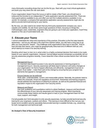 Biggest <application> Security Mistakes Organizations Make
15/17
many third-party consulting shops that can do this for you. Start with your most critical applications
and work your way down the risk rank stack.
If your organization doesn’t have the luxury or skill to create a Red Team, you should look to
outsource this function to an independent 3rd
party application security assessment firm. There are
many good options available to you and often you can find multiple solutions available in one
vendor, for example, a company that specializes application security assessments might also be
able to provide technical training for your teams.
By the way, you also need to be certain that any third party assessments company you use is
capable and credible. So ask those same tough questions of them, focusing on things like:
methodologies used, credentials, engineers they are going to use to test your application, how/if they
depend on the use of automated tools, etc.
5. Educate your Teams
I cannot understate the value and importance of this practice. Education is the first step towards
awareness – and as you will see in the chart from Gartner below, you still have a long way to go
after you have become ―aware!‖ The challenge most organizations face here is two-fold: How to
best educate their teams, who might be geographically disbursed and of different skill set; and,
which team(s) to invest in for security training.
Deciding which team to train (or in what order) is a highly contextual decision that needs to be made
based on your specific organization. However, having helped several companies successfully roll out
security awareness programs recently, I have observed a few critical success factors that I will share
here:
Management buy-in
An important step toward success in any security awareness or training program is
management buy-in. Security awareness will likely lead to behavior and policy changes at
your organization; for that to happen effectively and efficiently, management must be on
board. Even better – make them part of the change by ensuring that your program has
elements that appeal to management.
Ensure policies can be enforced
Write clear, understandable, current, and measurable policies. Naturally, the policies need to
reflect the corporate, threat and regulatory environment. Awareness and training programs
should address the importance of adhering to policies, as well as the potential financial and
reputation impact to the organization from security events.
Measure and Report
Use both qualitative and quantitative metrics to obtain feedback, measure and benchmark
the effectiveness of your security awareness and training program. Most importantly,
communicate these metrics and results (good or bad) to your management team for their
input, support, and insight.
If at all possible don’t limit education to only security awareness, but also provide technical security
training for your engineers, auditors and others. This training is more difficult to find, but you can
locate some excellent security specialists that provide training in scalable formats, e.g., eLearning,
for both management and technical staff.
An Analyst’s View of Security Investment
 