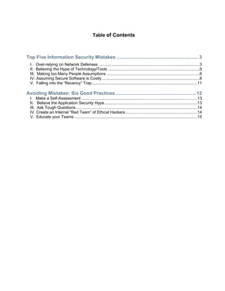 Table of Contents
Top Five Information Security Mistakes ..............................................................3
I. Over-relying on Network Defenses ........................................................................................3
II. Believing the Hype of Technology/Tools ................................................................................5
III. Making too Many People Assumptions .................................................................................6
IV. Assuming Secure Software is Costly .....................................................................................8
V. Falling into the ―Recency‖ Trap............................................................................................11
Avoiding Mistakes: Six Good Practices.............................................................12
I. Make a Self-Assessment .....................................................................................................13
II. Believe the Application Security Hype.................................................................................13
III. Ask Tough Questions..........................................................................................................14
IV. Create an Internal ―Red Team‖ of Ethical Hackers...............................................................14
V. Educate your Teams ...........................................................................................................15
 