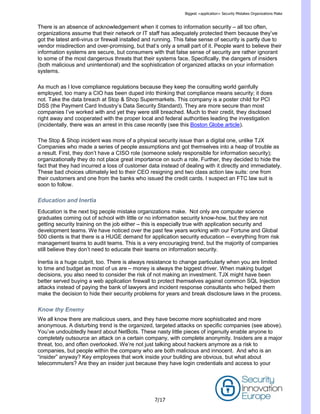 Biggest <application> Security Mistakes Organizations Make
7/17
There is an absence of acknowledgement when it comes to information security – all too often,
organizations assume that their network or IT staff has adequately protected them because they’ve
got the latest anti-virus or firewall installed and running. This false sense of security is partly due to
vendor misdirection and over-promising, but that’s only a small part of it. People want to believe their
information systems are secure, but consumers with that false sense of security are rather ignorant
to some of the most dangerous threats that their systems face. Specifically, the dangers of insiders
(both malicious and unintentional) and the sophistication of organized attacks on your information
systems.
As much as I love compliance regulations because they keep the consulting world gainfully
employed, too many a CIO has been duped into thinking that compliance means security; it does
not. Take the data breach at Stop & Shop Supermarkets. This company is a poster child for PCI
DSS (the Payment Card Industry’s Data Security Standard). They are more secure than most
companies I’ve worked with and yet they were still breached. Much to their credit, they disclosed
right away and cooperated with the proper local and federal authorities leading the investigation
(incidentally, there was an arrest in this case recently (see this Boston Globe article).
The Stop & Shop incident was more of a physical security issue than a digital one, unlike TJX
Companies who made a series of people assumptions and got themselves into a heap of trouble as
a result. First, they don’t have a CISO role (someone solely responsible for information security);
organizationally they do not place great importance on such a role. Further, they decided to hide the
fact that they had incurred a loss of customer data instead of dealing with it directly and immediately.
These bad choices ultimately led to their CEO resigning and two class action law suits: one from
their customers and one from the banks who issued the credit cards. I suspect an FTC law suit is
soon to follow.
Education and Inertia
Education is the next big people mistake organizations make. Not only are computer science
graduates coming out of school with little or no information security know-how, but they are not
getting security training on the job either – this is especially true with application security and
development teams. We have noticed over the past few years working with our Fortune and Global
500 clients is that there is a HUGE demand for application security education -- everything from risk
management teams to audit teams. This is a very encouraging trend, but the majority of companies
still believe they don’t need to educate their teams on information security.
Inertia is a huge culprit, too. There is always resistance to change particularly when you are limited
to time and budget as most of us are – money is always the biggest driver. When making budget
decisions, you also need to consider the risk of not making an investment. TJX might have been
better served buying a web application firewall to protect themselves against common SQL Injection
attacks instead of paying the bank of lawyers and incident response consultants who helped them
make the decision to hide their security problems for years and break disclosure laws in the process.
Know thy Enemy
We all know there are malicious users, and they have become more sophisticated and more
anonymous. A disturbing trend is the organized, targeted attacks on specific companies (see above).
You’ve undoubtedly heard about NetBots. These nasty little pieces of ingenuity enable anyone to
completely outsource an attack on a certain company, with complete anonymity. Insiders are a major
threat, too, and often overlooked. We’re not just talking about hackers anymore as a risk to
companies, but people within the company who are both malicious and innocent. And who is an
―insider‖ anyway? Key employees that work inside your building are obvious, but what about
telecommuters? Are they an insider just because they have login credentials and access to your
 