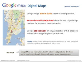 Digital MapsLaunched: February  2005Google Maps did not solve any consumer problem.No one in world complained about lack of digital maps that can be accessed over computer.Google did not work on any geospatial or GIS products before launching Google Maps & Earth.Google was the largest search engine when they introduced Maps. Something different from what people expected from Google.Google Maps are everywhere. In all location based products, directions and so much more. Google Maps made paper based Maps obsolete. The Effect:www.beingpractical.com      pj@beingpractical.comcopyright: beingpractical.com