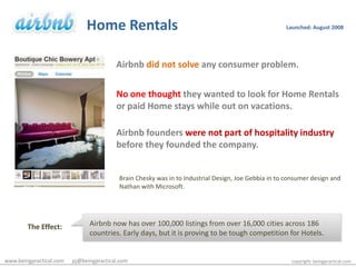 Home RentalsLaunched: August 2008Airbnbdid not solveany consumer problem.No one thought they wanted to look for Home Rentals  or paid Home stays while out on vacations.Airbnb founders were not part of hospitality industry  before they founded the company.Brain Chesky was in to Industrial Design, Joe Gebbia in to consumer design and Nathan with Microsoft.Airbnb now has over 100,000 listings from over 16,000 cities across 186 countries. Early days, but it is proving to be tough competition for Hotels.The Effect:www.beingpractical.com      pj@beingpractical.comcopyright: beingpractical.com