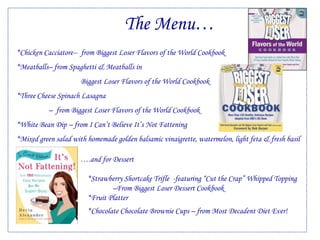 The Menu…*Chicken Cacciatore--  from Biggest Loser Flavors of the World Cookbook*Meatballs– from Spaghetti & Meatballs in	Biggest Loser Flavors of the World Cookbook	*Three Cheese Spinach Lasagna  –  from Biggest Loser Flavors of the World Cookbook*White Bean Dip – from I Can’t Believe It’s Not Fattening*Mixed green salad with homemade golden balsamic vinaigrette, watermelon, light feta & fresh basil	                  ….and for Dessert		    *Strawberry Shortcake Trifle  -featuring “Cut the Crap” Whipped Topping 			–From Biggest Loser Dessert Cookbook   			                      *Fruit Platter            *Chocolate Chocolate Brownie Cups – from Most Decadent Diet Ever!