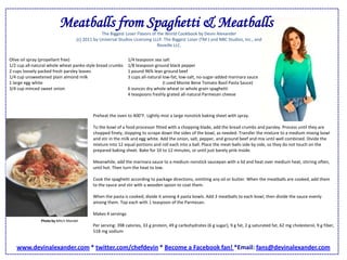 Meatballs from Spaghetti & MeatballsThe Biggest Loser Flavors of the World Cookbook by Devin Alexander (c) 2011 by Universal Studios Licensing LLLP. The Biggest Loser (TM ) and NBC Studios, Inc., and Reveille LLC. Olive oil spray (propellant free)1/2 cup all-natural whole wheat panko style bread crumbs2 cups loosely packed fresh parsley leaves1/4 cup unsweetened plain almond milk1 large egg white3/4 cup minced sweet onion 1/4 teaspoon sea salt1/8 teaspoon ground black pepper1 pound 96% lean ground beef3 cups all-natural low-fat, low-salt, no-sugar-added marinara sauce (I used Monte Bene Tomato Basil Pasta Sauce)6 ounces dry whole wheat or whole grain spaghetti4 teaspoons freshly grated all-natural Parmesan cheesePreheat the oven to 400°F. Lightly mist a large nonstick baking sheet with spray. To the bowl of a food processor fitted with a chopping blade, add the bread crumbs and parsley. Process until they are chopped finely, stopping to scrape down the sides of the bowl, as needed. Transfer the mixture to a medium mixing bowl and stir in the milk and egg white. Add the onion, salt, pepper, and ground beef and mix until well combined. Divide the mixture into 12 equal portions and roll each into a ball. Place the meat-balls side by side, so they do not touch on the prepared baking sheet. Bake for 10 to 12 minutes, or until just barely pink inside. Meanwhile, add the marinara sauce to a medium nonstick saucepan with a lid and heat over medium heat, stirring often, until hot. Then turn the heat to low. Cook the spaghetti according to package directions, omitting any oil or butter. When the meatballs are cooked, add them to the sauce and stir with a wooden spoon to coat them. When the pasta is cooked, divide it among 4 pasta bowls. Add 3 meatballs to each bowl, then divide the sauce evenly among them. Top each with 1 teaspoon of the Parmesan. Makes 4 servings Per serving: 398 calories, 33 g protein, 49 g carbohydrates (6 g sugar), 9 g fat, 2 g saturated fat, 62 mg cholesterol, 9 g fiber, 518 mg sodiumPhoto by Mitch Mandelwww.devinalexander.com * twitter.com/chefdevin * Become a Facebook fan! *Email: fans@devinalexander.com