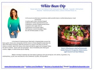 White Bean DipRecipes taken from I Can’t Believe It’s Not Fattening by Devin Alexander.  Copyright c 2010 by Devin Alexander.  Published by Broadway Books, a division of Random House, Inc.1 (15 ounce) can white beans (sometimes called cannellini beans or white kidney beans), rinsed 	and drained1 medium garlic clove, coarsely chopped1 tablespoon freshly-squeezed lemon juice1 tablespoon coarsely chopped parsley leaves1 teaspoon extra virgin olive oil2 tablespoons non-fat plain yogurt1/8 teaspoon crushed red pepper flakesSea salt and black pepper, to taste 	In the bowl of a food processor fitted with a chopping blade, process the beans, garlic, lemon juice, and parsley until the mixture is finely chopped (scrape down the sides of the bowl if necessary). With the processor on, stream in the olive oil until the mixture is smooth. Spoon the mixture into a bowl and add the yogurt and red pepper flakes. Stir well to combine.  Season with salt and pepper.  Serve immediately with whole-grain crackers, veggies, or whole-wheat pita for dipping.  Devin’s Mixed green salad w/homemade Golden Balsamic Vinaigrette, Watermelon, Light Feta & Fresh Basil Ribbons 	Makes 4 servings (1 heaping cup). Each (about a generous 1/4 cup) serving has: 101 calories, 5 g protein, 17 g carbohydrates, 2 g fat, trace saturated fat, trace cholesterol, 4 g fiber, 234 mg sodiumwww.devinalexander.com * twitter.com/chefdevin * Become a Facebook fan! *Email: fans@devinalexander.com