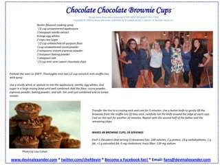 Chocolate Chocolate Brownie CupsRecipe taken from Devin Alexander's THE MOST DECADENT DIET EVER!Copyright © 2008 by Devin Alexander published by Broadway Books, a division of Random House Inc.Butter-ﬂavored cooking spray1/2 cup unsweetened applesauce 1 teaspoon vanilla extract 8 large egg whites 2 cups raw sugar1/2 cup unbleached all-purpose ﬂour1 cup unsweetened cocoa powder 2 teaspoons instant espresso powder 1 teaspoon baking powder 1 teaspoon salt 1/2 cup mini semi-sweet chocolate chips Preheat the oven to 350°F. Thoroughly mist two 12-cup nonstick mini-mufﬁn tins with spray. Use a sturdy whisk or spatula to mix the applesauce, vanilla, egg whites, and sugar in a large mixing bowl until well combined. Add the ﬂour, cocoa powder, espresso powder, baking powder, and salt. Stir until just combined and no lumps remain. Transfer the tins to a cooling rack and cool for 5 minutes. Use a butter knife to gently lift the brownies from the mufﬁn tins (if they stick, carefully run the knife around the edge of each cup). Cool on the rack for another 10 minutes. Repeat with the second half of the batter and the remaining chips. MAKES 48 BROWNIE CUPS; 24 SERVINGS Each 1-Decadent-Disk serving (2 brownies) has: 109 calories, 2 g protein, 23 g carbohydrates, 1 g fat, <1 g saturated fat, 0 mg cholesterol, trace ﬁber, 139 mg sodium Photo by Lisa Cohenwww.devinalexander.com * twitter.com/chefdevin * Become a Facebook fan! * Email: fans@devinalexander.com