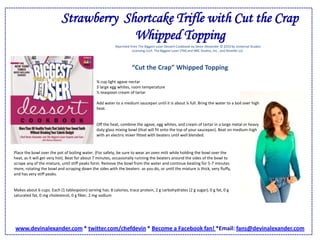 Strawberry  Shortcake Trifle with Cut the Crap Whipped ToppingReprinted from The Biggest Loser Dessert Cookbook by Devin Alexander © 2010 by Universal Studios Licensing LLLP. The Biggest Loser (TM) and NBC Studios, Inc., and Reveille LLC.“Cut the Crap” Whipped Topping¾ cup light agave nectar3 large egg whites, room temperature½ teaspoon cream of tartar Add water to a medium saucepan until it is about ¼ full. Bring the water to a boil over high heat.Off the heat, combine the agave, egg whites, and cream of tartar in a large metal or heavy duty glass mixing bowl (that will fit onto the top of your saucepan). Beat on medium-high with an electric mixer fitted with beaters until well blended. Place the bowl over the pot of boiling water. (For safety, be sure to wear an oven mitt while holding the bowl over the heat, as it will get very hot). Beat for about 7 minutes, occasionally running the beaters around the sides of the bowl to scrape any of the mixture, until stiff peaks form. Remove the bowl from the water and continue beating for 5-7 minutes more, rotating the bowl and scraping down the sides with the beaters  as you do, or until the mixture is thick, very fluffy, and has very stiff peaks.Makes about 6 cups. Each (1 tablespoon) serving has: 8 calories, trace protein, 2 g carbohydrates (2 g sugar), 0 g fat, 0 g saturated fat, 0 mg cholesterol, 0 g fiber, 2 mg sodium www.devinalexander.com * twitter.com/chefdevin * Become a Facebook fan! *Email: fans@devinalexander.com