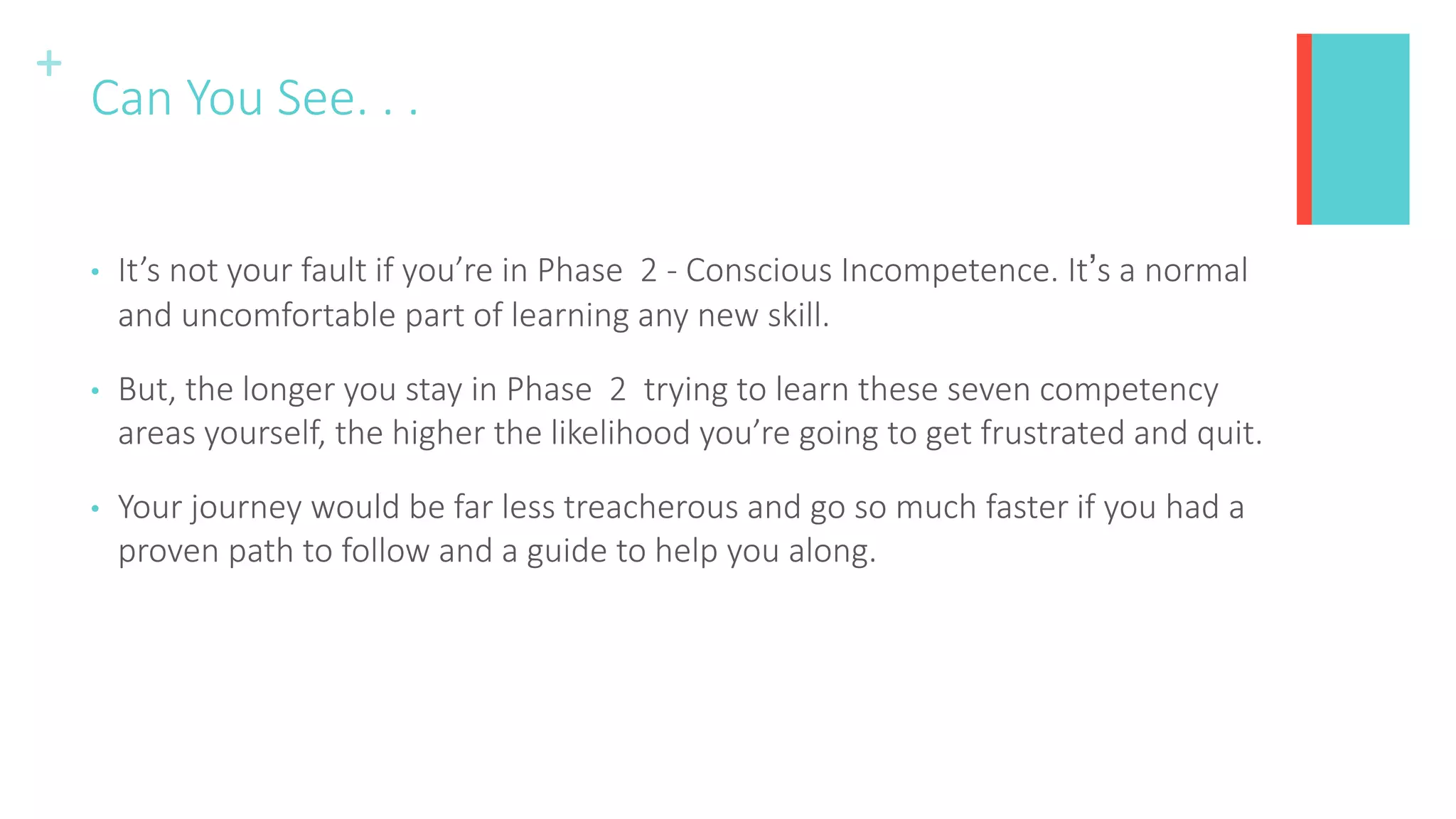 +
Can You See. . .
• It’s not your fault if you’re in Phase 2 - Conscious Incompetence. It’s a normal
and uncomfortable part of learning any new skill.
• But, the longer you stay in Phase 2 trying to learn these seven competency
areas yourself, the higher the likelihood you’re going to get frustrated and quit.
• Your journey would be far less treacherous and go so much faster if you had a
proven path to follow and a guide to help you along.
 