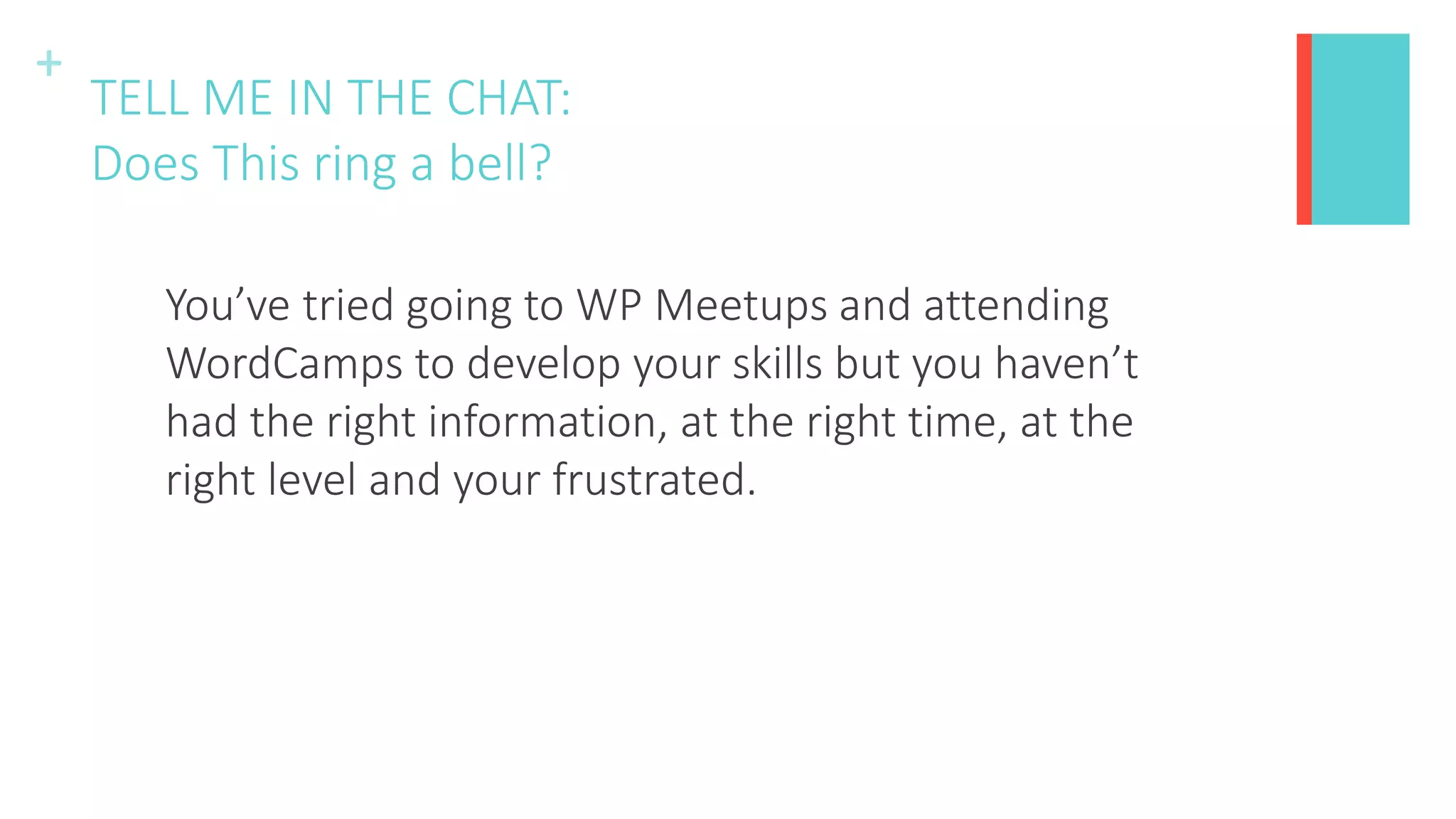 +
TELL ME IN THE CHAT:
Does This ring a bell?
You’ve tried going to WP Meetups and attending
WordCamps to develop your skills but you haven’t
had the right information, at the right time, at the
right level and your frustrated.
 
