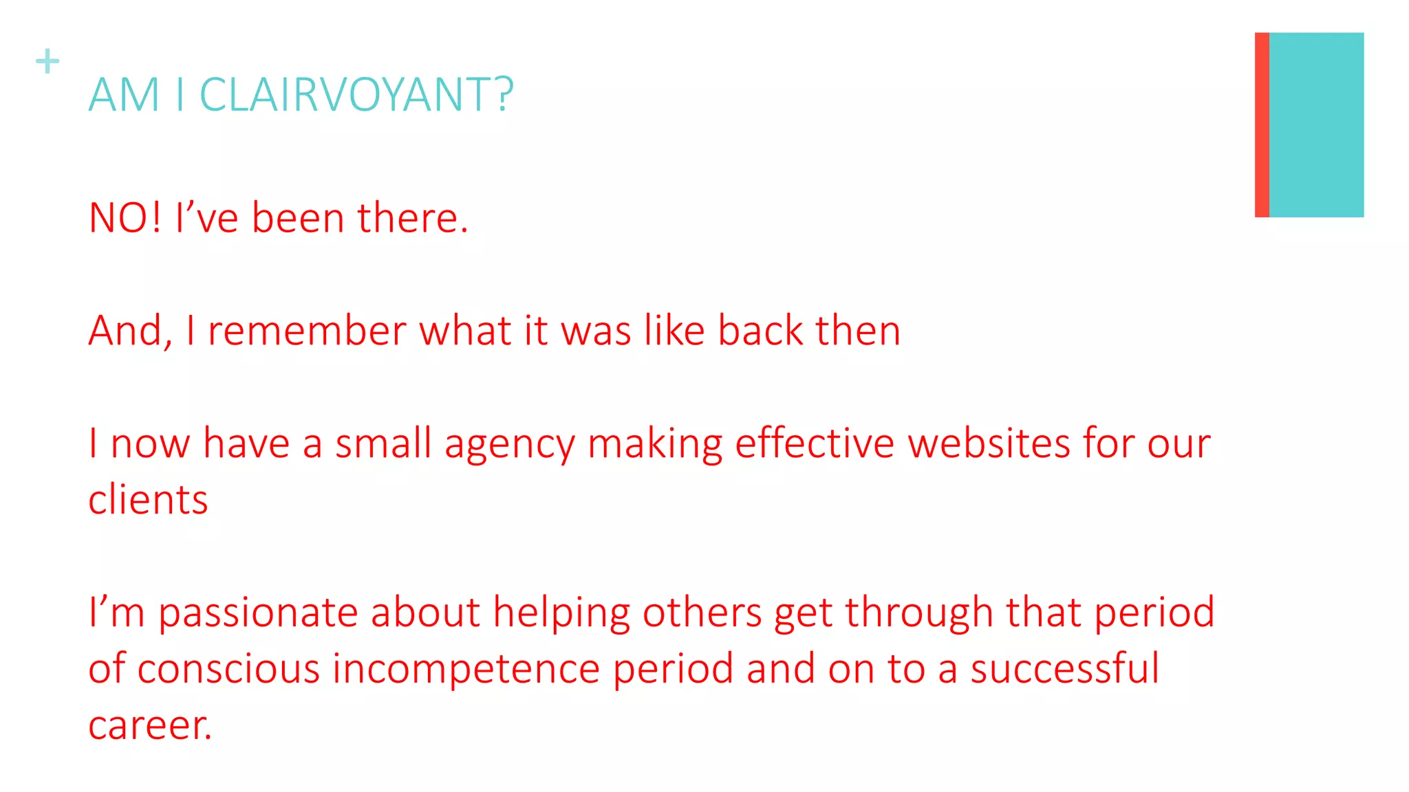 +
AM I CLAIRVOYANT?
NO! I’ve been there.
And, I remember what it was like back then
I now have a small agency making effective websites for our
clients
I’m passionate about helping others get through that period
of conscious incompetence period and on to a successful
career.
 