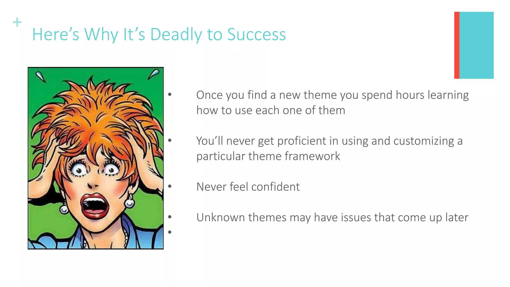 +
Here’s Why It’s Deadly to Success
• Once you find a new theme you spend hours learning
how to use each one of them
• You’ll never get proficient in using and customizing a
particular theme framework
• Never feel confident
• Unknown themes may have issues that come up later
•
 