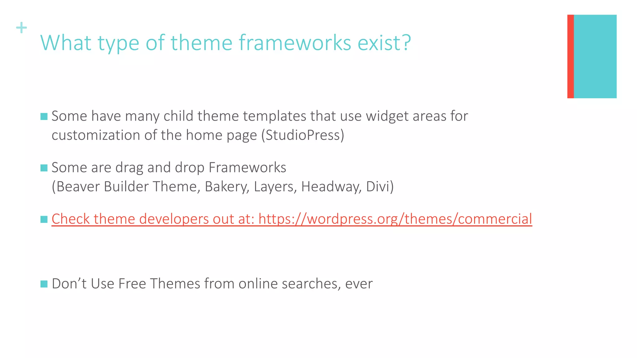 +
What type of theme frameworks exist?
 Some have many child theme templates that use widget areas for
customization of the home page (StudioPress)
 Some are drag and drop Frameworks
(Beaver Builder Theme, Bakery, Layers, Headway, Divi)
 Check theme developers out at: https://wordpress.org/themes/commercial
 Don’t Use Free Themes from online searches, ever
 