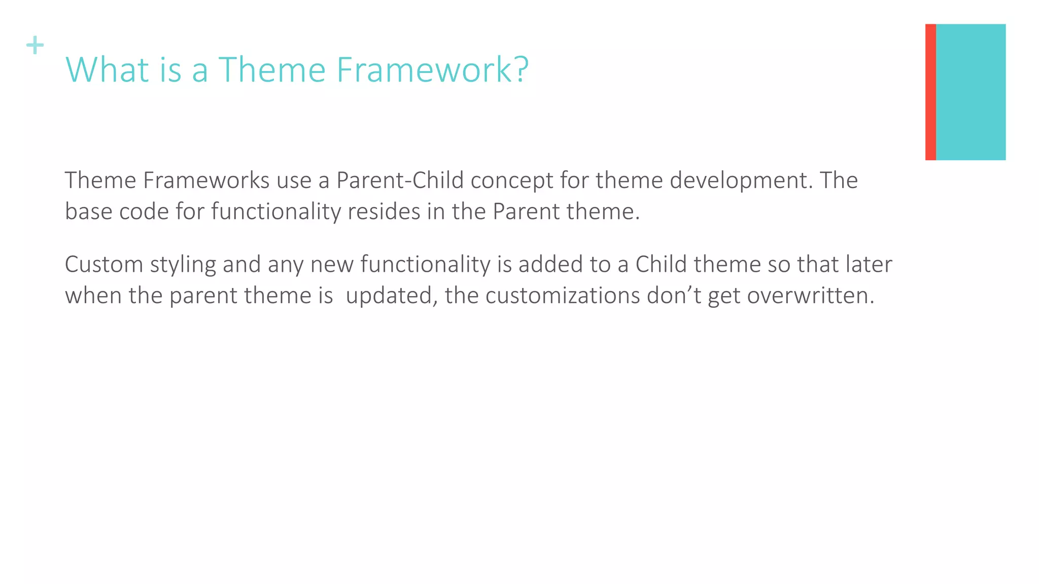 +
What is a Theme Framework?
Theme Frameworks use a Parent-Child concept for theme development. The
base code for functionality resides in the Parent theme.
Custom styling and any new functionality is added to a Child theme so that later
when the parent theme is updated, the customizations don’t get overwritten.
 