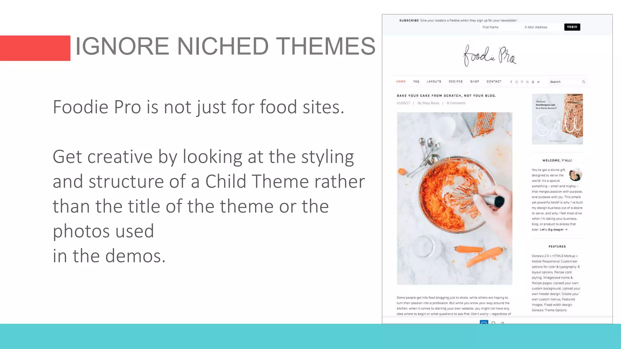 IGNORE NICHED THEMES
Foodie Pro is not just for food sites.
Get creative by looking at the styling
and structure of a Child Theme rather
than the title of the theme or the
photos used
in the demos.
 