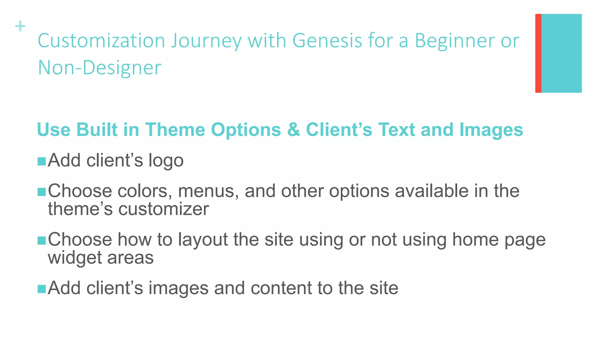 +
Customization Journey with Genesis for a Beginner or
Non-Designer
Use Built in Theme Options & Client’s Text and Images
Add client’s logo
Choose colors, menus, and other options available in the
theme’s customizer
Choose how to layout the site using or not using home page
widget areas
Add client’s images and content to the site
 
