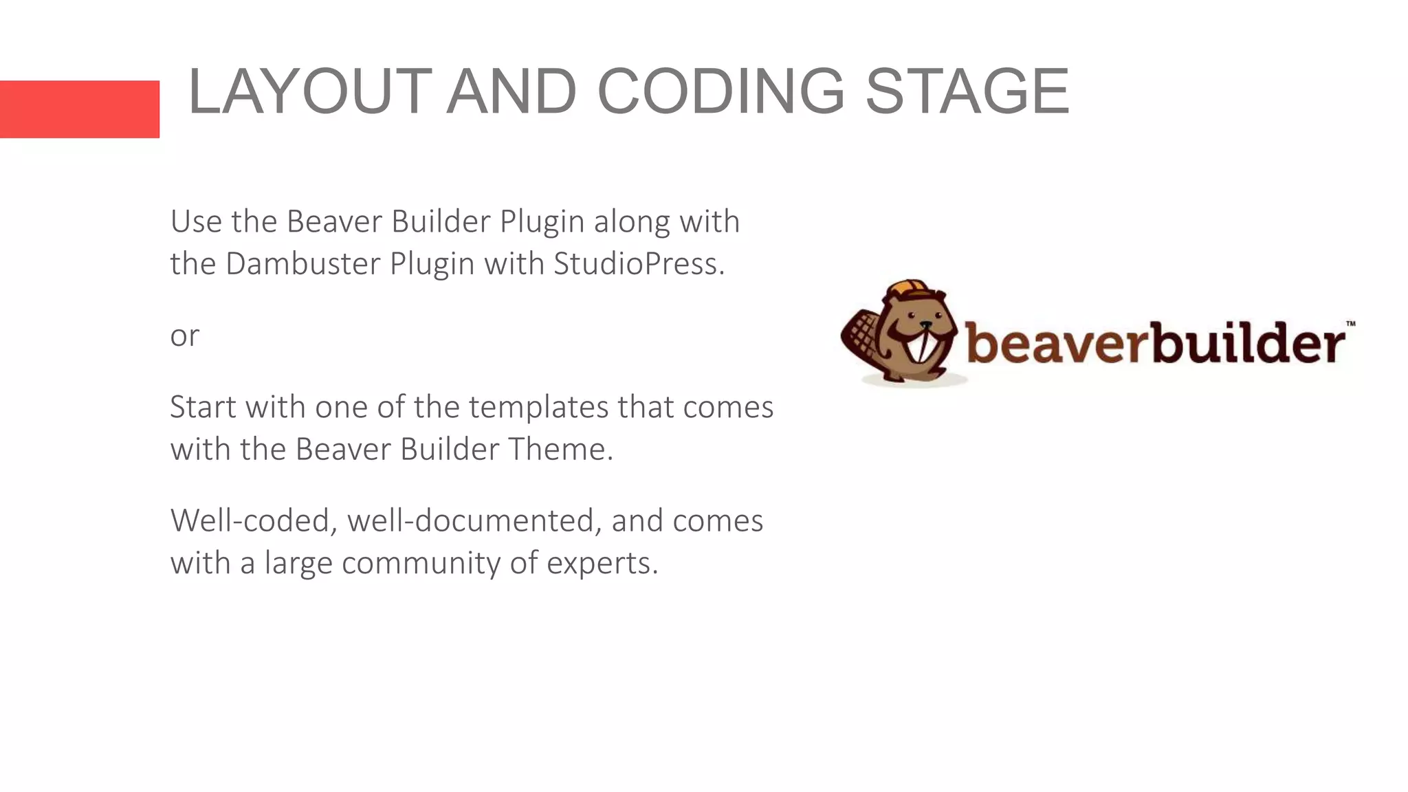 LAYOUT AND CODING STAGE
Use the Beaver Builder Plugin along with
the Dambuster Plugin with StudioPress.
or
Start with one of the templates that comes
with the Beaver Builder Theme.
Well-coded, well-documented, and comes
with a large community of experts.
 