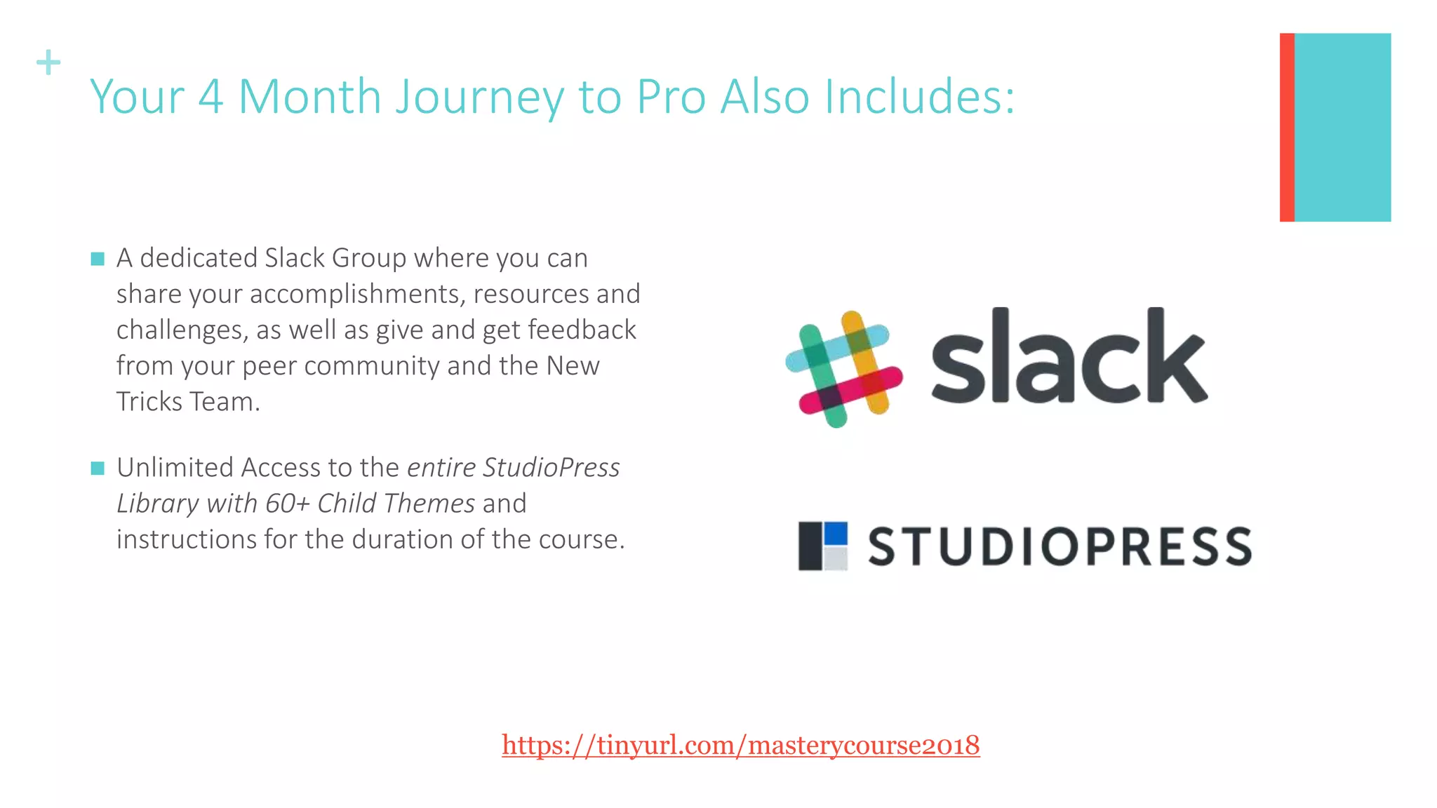+
Your 4 Month Journey to Pro Also Includes:
 A dedicated Slack Group where you can
share your accomplishments, resources and
challenges, as well as give and get feedback
from your peer community and the New
Tricks Team.
 Unlimited Access to the entire StudioPress
Library with 60+ Child Themes and
instructions for the duration of the course.
https://tinyurl.com/masterycourse2018
 