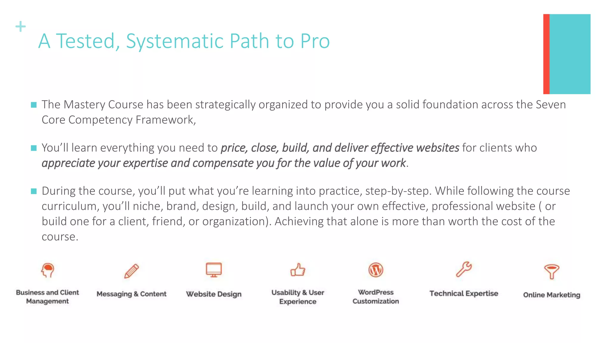 +
A Tested, Systematic Path to Pro
 The Mastery Course has been strategically organized to provide you a solid foundation across the Seven
Core Competency Framework,
 You’ll learn everything you need to price, close, build, and deliver effective websites for clients who
appreciate your expertise and compensate you for the value of your work.
 During the course, you’ll put what you’re learning into practice, step-by-step. While following the course
curriculum, you’ll niche, brand, design, build, and launch your own effective, professional website ( or
build one for a client, friend, or organization). Achieving that alone is more than worth the cost of the
course.
 