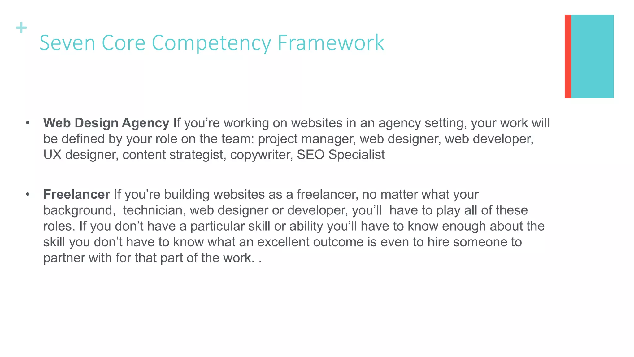 +
Seven Core Competency Framework
• Web Design Agency If you’re working on websites in an agency setting, your work will
be defined by your role on the team: project manager, web designer, web developer,
UX designer, content strategist, copywriter, SEO Specialist
• Freelancer If you’re building websites as a freelancer, no matter what your
background, technician, web designer or developer, you’ll have to play all of these
roles. If you don’t have a particular skill or ability you’ll have to know enough about the
skill you don’t have to know what an excellent outcome is even to hire someone to
partner with for that part of the work. .
 