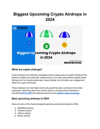 Biggest Upcoming Crypto Airdrops in
2024
What are crypto airdrops?
Crypto airdrops are marketing campaigns where cryptocurrency projects distribute free
tokens to holders of a particular cryptocurrency or to users who perform specific tasks.
Airdrops aim to increase awareness, reward loyalty, and stimulate user engagement
within the crypto community.
These initiatives not only foster community growth but also contribute to the wider
ecosystem, attracting users from various regions, including those interested in
converting BTC to INR and seeking access to every global crypto exchange.
Best upcoming airdrops in 2024
Here are some of the most anticipated upcoming predicted airdrops for 2024:
● MetaMask airdrop
● Ambient airdrop
● zkSync airdrop
● Renzo airdrop
 