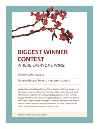 FOR MORE INFORMATION CONTACT: STAFF
BIGGEST WINNER
CONTEST
WHERE EVERYONE WINS!
STARTING APRIL 1, 2014
HARBOR HOUSE’SROAD TO A HEALTHY LIFESTYLE!
Harbor House Social Clubs Biggest Winner Contest will last 12 weeks. Every
Monday morning Members, if they choose, will be weighed in. Each week
the members and staff will be encourage to participate in daily walking
groups. Members will be given the opportunity to use pedometers to track
their steps. The pedometer readings will be tallied throughout the week to
see who walked the most! Monday afternoons the results will be posted.
This is a fun activity where anyone can participate.
 
