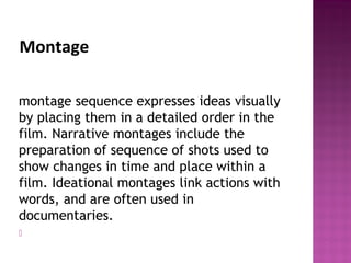Montage
montage sequence expresses ideas visually
by placing them in a detailed order in the
film. Narrative montages include the
preparation of sequence of shots used to
show changes in time and place within a
film. Ideational montages link actions with
words, and are often used in
documentaries.

 