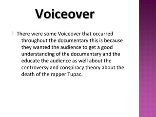  There were some Voiceover that occurred
throughout the documentary this is because
they wanted the audience to get a good
understanding of the documentary and the
educate the audience as well about the
controversy and conspiracy theory about the
death of the rapper Tupac.
VoiceoverVoiceover
 