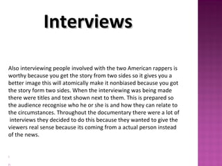 Also interviewing people involved with the two American rappers is
worthy because you get the story from two sides so it gives you a
better image this will atomically make it nonbiased because you got
the story form two sides. When the interviewing was being made
there were titles and text shown next to them. This is prepared so
the audience recognise who he or she is and how they can relate to
the circumstances. Throughout the documentary there were a lot of
interviews they decided to do this because they wanted to give the
viewers real sense because its coming from a actual person instead
of the news.
 

InterviewsInterviews
 