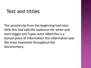 Text and tittles
The second clip from the beginning had inter-
tittle this had told the audience the when and
were biggie and Tupac were killed this is a
factual piece of information this information was
the most important throughout the
documentary.
 