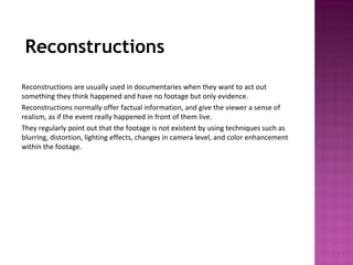 Reconstructions
Reconstructions are usually used in documentaries when they want to act out
something they think happened and have no footage but only evidence.
Reconstructions normally offer factual information, and give the viewer a sense of
realism, as if the event really happened in front of them live.
They regularly point out that the footage is not existent by using techniques such as
blurring, distortion, lighting effects, changes in camera level, and color enhancement
within the footage.
 