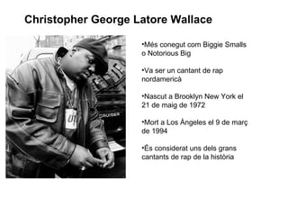 Christopher George Latore Wallace

                    •Més conegut com Biggie Smalls
                    o Notorious Big

                    •Va ser un cantant de rap
                    nordamericà

                    •Nascut a Brooklyn New York el
                    21 de maig de 1972

                    •Mort a Los Àngeles el 9 de març
                    de 1994

                    •És considerat uns dels grans
                    cantants de rap de la història
 