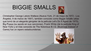 BIGGIE SMALLS
Christopher George Latore Wallace (Nueva York, 21 de mayo de 1972 - Los
Ángeles, 9 de marzo de 1997), también conocido como Biggie Smalls (alias
que tomó de un elegante gángster de la película Let's Do It Again de 1975),
Big Poppa (su apodo en sus canciones), Frank White (de la película King of
New York) y el más conocido de The Notorious B.I.G. (Business Instead of
Game) fue un rapero estadounidense.
 