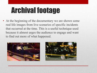 Archival footage
• At the beginning of the documentary we are shown some
real life images from live scenarios of specific incidents
that occurred at the time. This is a useful technique used
because it almost urges the audience to engage and want
to find out more of what happened.
 