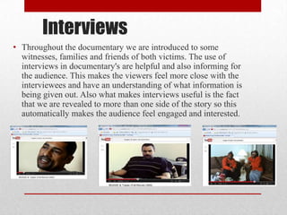 Interviews
• Throughout the documentary we are introduced to some
witnesses, families and friends of both victims. The use of
interviews in documentary's are helpful and also informing for
the audience. This makes the viewers feel more close with the
interviewees and have an understanding of what information is
being given out. Also what makes interviews useful is the fact
that we are revealed to more than one side of the story so this
automatically makes the audience feel engaged and interested.
 