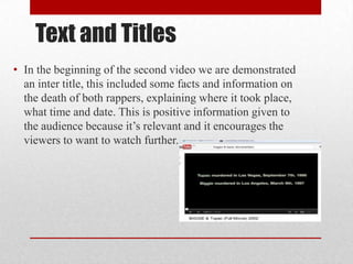 Text and Titles
• In the beginning of the second video we are demonstrated
an inter title, this included some facts and information on
the death of both rappers, explaining where it took place,
what time and date. This is positive information given to
the audience because it’s relevant and it encourages the
viewers to want to watch further.
 