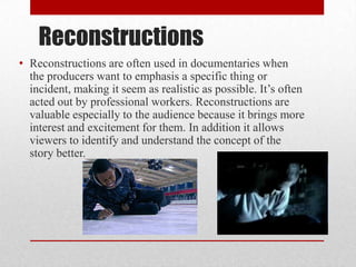 Reconstructions
• Reconstructions are often used in documentaries when
the producers want to emphasis a specific thing or
incident, making it seem as realistic as possible. It’s often
acted out by professional workers. Reconstructions are
valuable especially to the audience because it brings more
interest and excitement for them. In addition it allows
viewers to identify and understand the concept of the
story better.
 