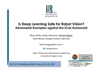 Pattern	Recognition
and	Applications Lab
University
of	Cagliari,	Italy
Department	of
Electrical	and	Electronic	
Engineering
Is Deep Learning Safe for Robot Vision?
Adversarial Examples against the iCub Humanoid
1
2017	ICCV	Workshop	ViPAR,	Venice,	Oct.	23,	2017
Marco	Melis,	Ambra	Demontis,	Battista	Biggio,
Gavin	Brown,	Giorgio	Fumera,	Fabio	Roli
battista.biggio@diee.unica.it
Dept.	Of	Electrical and	Electronic	Engineering
University of	Cagliari,	Italy
@biggiobattista
 