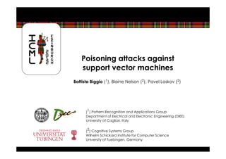 Poisoning attacks against
    support vector machines
Battista Biggio (1), Blaine Nelson (2), Pavel Laskov (2)




      (1) Pattern Recognition and Applications Group
      Department of Electrical and Electronic Engineering (DIEE)
      University of Cagliari, Italy


      (2) Cognitive Systems Group
      Wilhelm Schickard Institute for Computer Science
      University of Tuebingen, Germany
 