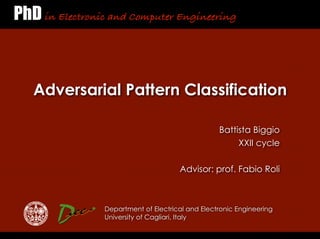 PhD in Electronic and Computer Engineering



   Adversarial Pattern Classification

                                                   Battista Biggio
                                                        XXII cycle

                                       Advisor: prof. Fabio Roli



                 Department of Electrical and Electronic Engineering
                 University of Cagliari, Italy
 