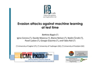 Pattern Recognition
and Applications Lab
	
  	
  	
  	
  	
  	
  	
  	
  	
  	
  	
  	
  	
  	
  	
  	
  
	
  
University
of Cagliari, Italy
	
  
Department of
Electrical and Electronic
Engineering
Evasion attacks against machine learning
at test time
Ba#sta	
  Biggio	
  (1)	
  
Igino	
  Corona	
  (1),	
  Davide	
  Maiorca	
  (1),	
  Blaine	
  Nelson	
  (3),	
  Nedim	
  Šrndić	
  (2),	
  
Pavel	
  Laskov	
  (2),	
  Giorgio	
  Giacinto	
  (1),	
  and	
  Fabio	
  Roli	
  (1)	
  
	
  
(1)	
  University	
  of	
  Cagliari	
  (IT);	
  (2)	
  University	
  of	
  Tuebingen	
  (GE);	
  (3)	
  University	
  of	
  Postdam	
  (GE)	
  
 