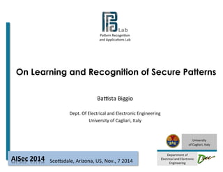 Pa#ern 
Recogni-on 
and 
Applica-ons 
Lab 
On Learning and Recognition of Secure Patterns 
University 
of 
Cagliari, 
Italy 
Department 
of 
Electrical 
and 
Electronic 
Engineering 
BaAsta 
Biggio 
Dept. 
Of 
Electrical 
and 
Electronic 
Engineering 
University 
of 
Cagliari, 
Italy 
Sco#sdale, 
Arizona, 
AISec 
2014 
US, 
Nov., 
7 
2014 
 