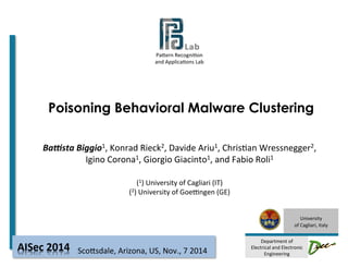 Pa#ern 
Recogni-on 
and 
Applica-ons 
Lab 
Poisoning Behavioral Malware Clustering 
University 
of 
Cagliari, 
Italy 
Department 
of 
Electrical 
and 
Electronic 
Engineering 
Ba#sta 
Biggio1, 
Konrad 
Rieck2, 
Davide 
Ariu1, 
Chris-an 
Wressnegger2, 
Igino 
Corona1, 
Giorgio 
Giacinto1, 
and 
Fabio 
Roli1 
(1) 
University 
of 
Cagliari 
(IT) 
(2) 
University 
of 
GoeLngen 
(GE) 
Sco#sdale, 
Arizona, 
AISec 
2014 
US, 
Nov., 
7 
2014 
 