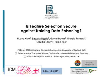 Pa#ern	
  Recogni-on	
  	
  
and	
  Applica-ons	
  Lab	
  
	
  	
  	
  	
  	
  	
  	
  	
  	
  	
  	
  	
  	
  	
  	
  	
  
	
  
University	
  
of	
  Cagliari,	
  Italy	
  
	
  
Department	
  of	
  
Electrical	
  and	
  Electronic	
  
Engineering	
  
Is Feature Selection Secure
against Training Data Poisoning?
Huang	
  Xiao2,	
  BaEsta	
  Biggio1,	
  Gavin	
  Brown3,	
  Giorgio	
  Fumera1,	
  
Claudia	
  Eckert2,	
  Fabio	
  Roli1	
  
	
  
(1)	
  Dept.	
  Of	
  Electrical	
  and	
  Electronic	
  Engineering,	
  University	
  of	
  Cagliari,	
  Italy	
  
(2)	
  	
  Department	
  of	
  Computer	
  Science,	
  Technische	
  Universität	
  München,	
  Germany	
  	
  
(3)	
  School	
  of	
  Computer	
  Science,	
  University	
  of	
  Manchester,	
  UK	
  
	
  
Jul	
  6	
  -­‐	
  11,	
  2015	
  ICML	
  2015	
  
 