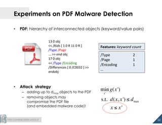  
http://pralab.diee.unica.it
Experiments on PDF Malware Detection
•  PDF: hierarchy of interconnected objects (keyword/value pairs)
•  Attack strategy
–  adding up to dmax objects to the PDF
–  removing objects may
compromise the PDF file
(and embedded malware code)!
/Type 	
   	
  2	
  
/Page 	
   	
  1	
  
/Encoding 	
  1	
  
…	
  
13	
  0	
  obj	
  
<<	
  /Kids	
  [	
  1	
  0	
  R	
  11	
  0	
  R	
  ]	
  
/Type	
  /Page	
  
...	
  >>	
  end	
  obj	
  
17	
  0	
  obj	
  
<<	
  /Type	
  /Encoding	
  
/Diﬀerences	
  [	
  0	
  /C0032	
  ]	
  >>	
  
endobj	
  
	
  
Features:	
  keyword	
  count	
  
min
x'
g(x')
s.t. d(x, x') ≤ dmax
x ≤ x'
12	
  
 