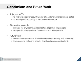  
http://pralab.diee.unica.it
Conclusions and Future Work
•  1.5-class MCSs
–  to improve classifier security under attack (enclosing legitimate data)
–  to retain good accuracy in the absence of attack
•  General approach
–  Suitable for any learning/classification algorithm (in principle)
–  No specific assumption on adversarial data manipulation
•  Future work
–  Formal characterization of trade-off between security and accuracy
–  Robustness to poisoning attacks (training data contamination)
14	
  
 