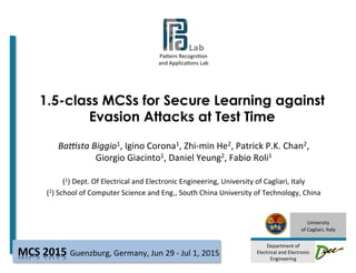 Pa#ern	
  Recogni-on	
  	
  
and	
  Applica-ons	
  Lab	
  
	
  	
  	
  	
  	
  	
  	
  	
  	
  	
  	
  	
  	
  	
  	
  	
  
	
  
University	
  
of	
  Cagliari,	
  Italy	
  
	
  
Department	
  of	
  
Electrical	
  and	
  Electronic	
  
Engineering	
  
1.5-class MCSs for Secure Learning against
Evasion Attacks at Test Time
Ba#sta	
  Biggio1,	
  Igino	
  Corona1,	
  Zhi-­‐min	
  He2,	
  Patrick	
  P.K.	
  Chan2,	
  
Giorgio	
  Giacinto1,	
  Daniel	
  Yeung2,	
  Fabio	
  Roli1	
  
	
  
(1)	
  Dept.	
  Of	
  Electrical	
  and	
  Electronic	
  Engineering,	
  University	
  of	
  Cagliari,	
  Italy	
  
(2)	
  School	
  of	
  Computer	
  Science	
  and	
  Eng.,	
  South	
  China	
  University	
  of	
  Technology,	
  China	
  	
  
	
  
Guenzburg,	
  Germany,	
  Jun	
  29	
  -­‐	
  Jul	
  1,	
  2015	
  MCS	
  2015	
  
 