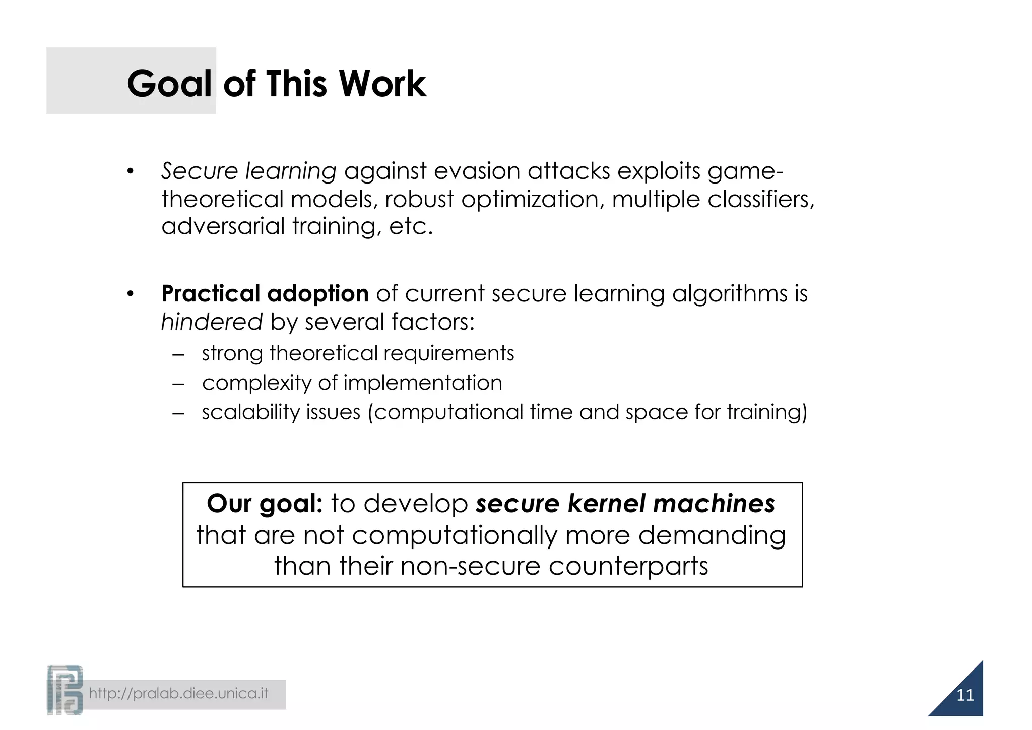 http://pralab.diee.unica.it
Goal of This Work
• Secure learning against evasion attacks exploits game-
theoretical models, robust optimization, multiple classifiers,
adversarial training, etc.
• Practical adoption of current secure learning algorithms is
hindered by several factors:
– strong theoretical requirements
– complexity of implementation
– scalability issues (computational time and space for training)
11
Our goal: to develop secure kernel machines
that are not computationally more demanding
than their non-secure counterparts
 