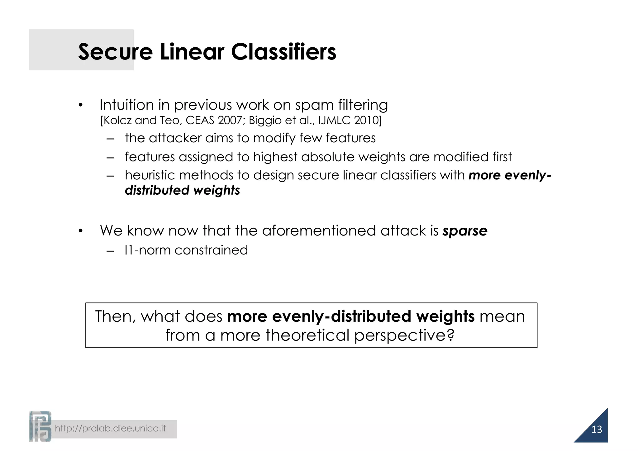http://pralab.diee.unica.it
Secure Linear Classifiers
• Intuition in previous work on spam filtering
[Kolcz and Teo, CEAS 2007; Biggio et al., IJMLC 2010]
– the attacker aims to modify few features
– features assigned to highest absolute weights are modified first
– heuristic methods to design secure linear classifiers with more evenly-
distributed weights
• We know now that the aforementioned attack is sparse
– l1-norm constrained
13
Then, what does more evenly-distributed weights mean
from a more theoretical perspective?
 