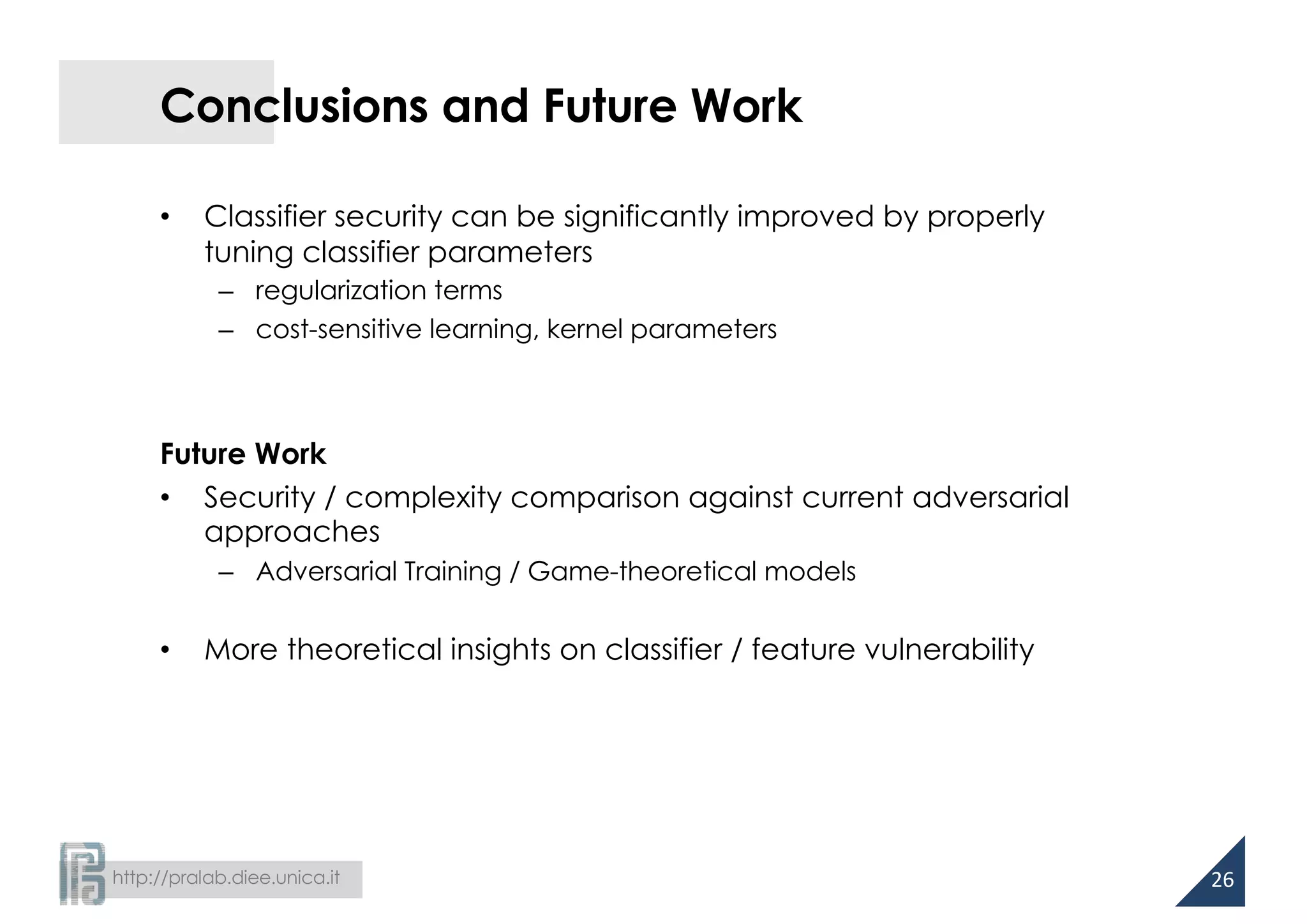 http://pralab.diee.unica.it
Conclusions and Future Work
• Classifier security can be significantly improved by properly
tuning classifier parameters
– regularization terms
– cost-sensitive learning, kernel parameters
Future Work
• Security / complexity comparison against current adversarial
approaches
– Adversarial Training / Game-theoretical models
• More theoretical insights on classifier / feature vulnerability
26
 