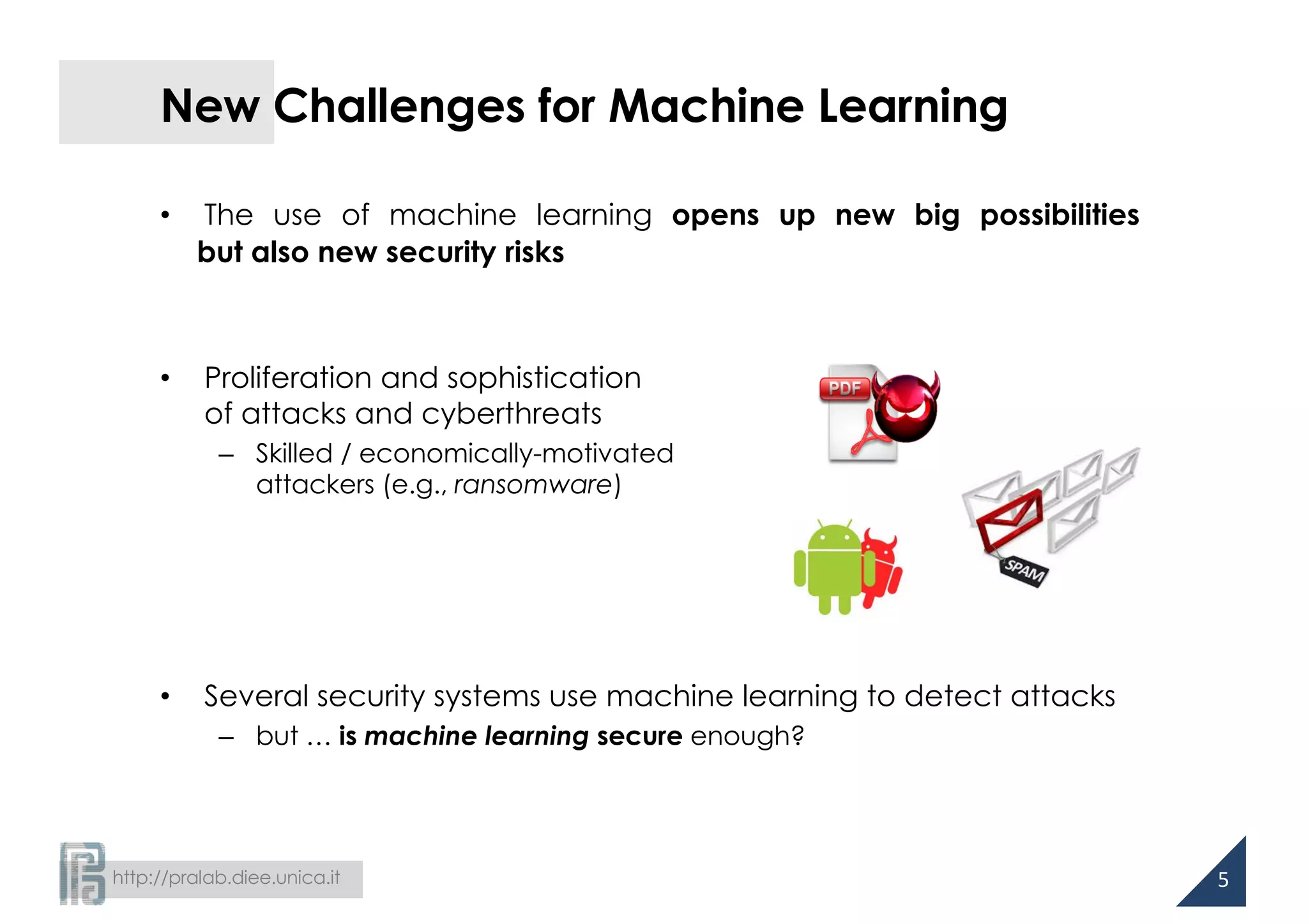 http://pralab.diee.unica.it
New Challenges for Machine Learning
• The use of machine learning opens up new big possibilities
but also new security risks
• Proliferation and sophistication
of attacks and cyberthreats
– Skilled / economically-motivated
attackers (e.g., ransomware)
• Several security systems use machine learning to detect attacks
– but … is machine learning secure enough?
5
 